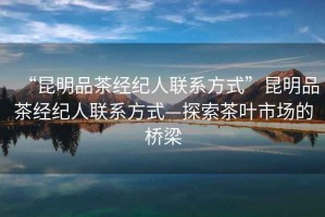“昆明品茶經(jīng)紀(jì)人聯(lián)系方式”昆明品茶經(jīng)紀(jì)人聯(lián)系方式—探索茶葉市場的橋梁