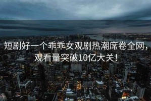 短劇好一個乖乖女觀劇熱潮席卷全網(wǎng)，觀看量突破10億大關(guān)！