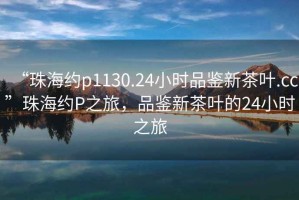 “珠海約p1130.24小時品鑒新茶葉.cc”珠海約P之旅，品鑒新茶葉的24小時之旅