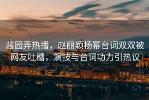 醬園弄熱播，趙麗穎楊冪臺(tái)詞雙雙被網(wǎng)友吐槽，演技與臺(tái)詞功力引熱議