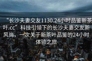 “長沙夫妻交友1130.24小時品鑒新茶葉.cc”科技引領下的長沙夫妻交友新風尚，一次關于新茶葉品鑒的24小時體驗之旅