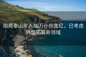 陪爬泰山年入30萬小伙走紅，已考慮轉(zhuǎn)型拓展新領(lǐng)域