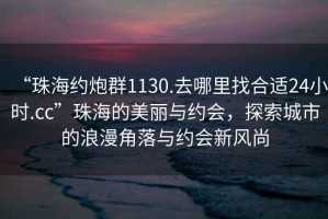 “珠海約炮群1130.去哪里找合適24小時(shí).cc”珠海的美麗與約會(huì)，探索城市的浪漫角落與約會(huì)新風(fēng)尚