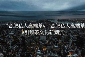 “合肥私人高端茶v”合肥私人高端茶V引領(lǐng)茶文化新潮流
