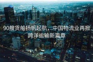 90艘貨船揚帆起航，中國物流業(yè)再掀跨洋運輸新篇章