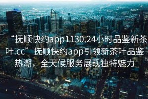 “撫順快約app1130.24小時(shí)品鑒新茶葉.cc”撫順快約app引領(lǐng)新茶葉品鑒熱潮，全天候服務(wù)展現(xiàn)獨(dú)特魅力