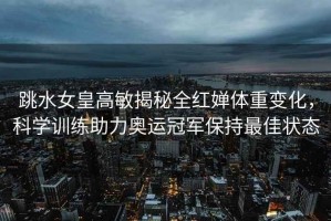 跳水女皇高敏揭秘全紅嬋體重變化，科學(xué)訓(xùn)練助力奧運(yùn)冠軍保持最佳狀態(tài)