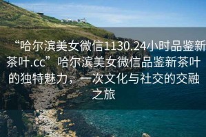 “哈爾濱美女微信1130.24小時品鑒新茶葉.cc”哈爾濱美女微信品鑒新茶葉的獨特魅力，一次文化與社交的交融之旅