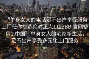 “單身女人的電話足不出戶享受服務(wù)上門任你挑選絕對正點1123BB.官網(wǎng)備用1.中國”單身女人的宅家新生活，足不出戶享受多元化上門服務(wù)