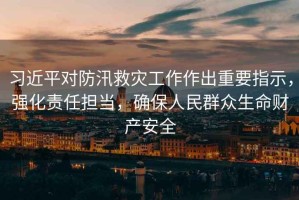習(xí)近平對(duì)防汛救災(zāi)工作作出重要指示，強(qiáng)化責(zé)任擔(dān)當(dāng)，確保人民群眾生命財(cái)產(chǎn)安全