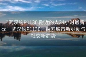 “武漢約P1130.附近的人24小時(shí)最新.cc”武漢約P1130，探索城市新脈動(dòng)與社交新趨勢(shì)