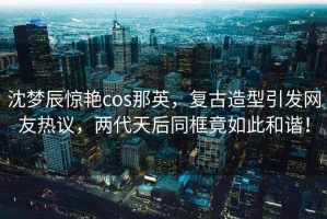 沈夢辰驚艷cos那英，復古造型引發(fā)網友熱議，兩代天后同框竟如此和諧！