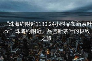 “珠海約附近1130.24小時(shí)品鑒新茶葉.cc”珠海約附近，品鑒新茶葉的極致之旅