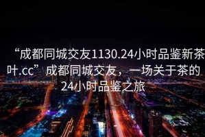 “成都同城交友1130.24小時品鑒新茶葉.cc”成都同城交友，一場關(guān)于茶的24小時品鑒之旅