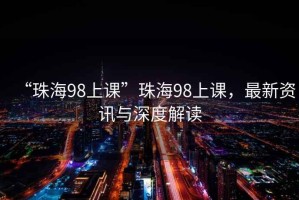 “珠海98上課”珠海98上課，最新資訊與深度解讀