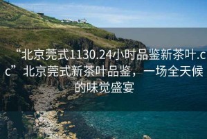 “北京莞式1130.24小時品鑒新茶葉.cc”北京莞式新茶葉品鑒，一場全天候的味覺盛宴