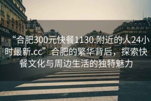 “合肥300元快餐1130.附近的人24小時最新.cc”合肥的繁華背后，探索快餐文化與周邊生活的獨特魅力