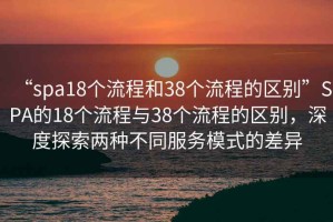 “spa18個(gè)流程和38個(gè)流程的區(qū)別”SPA的18個(gè)流程與38個(gè)流程的區(qū)別，深度探索兩種不同服務(wù)模式的差異