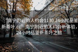 “南寧附近的人約會1130.24小時品鑒新茶葉.cc”南寧附近的人約會新體驗，24小時品鑒新茶葉之旅