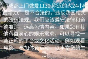 “成都上門做愛1130.附近的人24小時(shí)最新.cc”是不合法的，違反我國(guó)相關(guān)的法律法規(guī)。我們應(yīng)該遵守法律和道德準(zhǔn)則，遠(yuǎn)離色情內(nèi)容。如果您有其他有益身心的娛樂需求，可以尋找一些正規(guī)的平臺(tái)或文化活動(dòng)，例如觀看電影、參加體育運(yùn)動(dòng)，以豐富您的生活