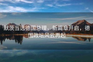默茨當(dāng)選德國總理，新篇章開啟，德國政壇風(fēng)云再起