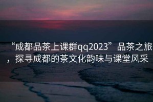 “成都品茶上課群qq2023”品茶之旅，探尋成都的茶文化韻味與課堂風(fēng)采