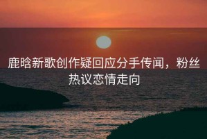 鹿晗新歌創(chuàng)作疑回應分手傳聞，粉絲熱議戀情走向