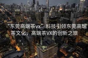 “東莞高端茶vx”科技引領(lǐng)東莞高端茶文化，高端茶VX的創(chuàng)新之旅