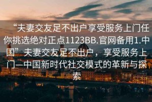 “夫妻交友足不出戶享受服務(wù)上門任你挑選絕對正點1123BB.官網(wǎng)備用1.中國”夫妻交友足不出戶，享受服務(wù)上門—中國新時代社交模式的革新與探索