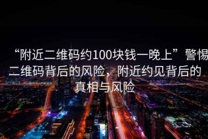 “附近二維碼約100塊錢(qián)一晚上”警惕二維碼背后的風(fēng)險(xiǎn)，附近約見(jiàn)背后的真相與風(fēng)險(xiǎn)