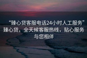 “臻心貸客服電話24小時(shí)人工服務(wù)”臻心貸，全天候客服熱線，貼心服務(wù)與您相伴