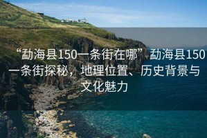 “勐?？h150一條街在哪”勐?？h150一條街探秘，地理位置、歷史背景與文化魅力