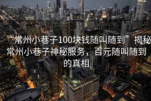 “常州小巷子100塊錢(qián)隨叫隨到”揭秘常州小巷子神秘服務(wù)，百元隨叫隨到的真相