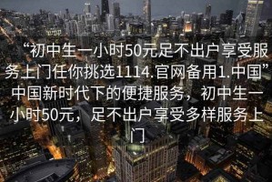 “初中生一小時(shí)50元足不出戶享受服務(wù)上門任你挑選1114.官網(wǎng)備用1.中國(guó)”中國(guó)新時(shí)代下的便捷服務(wù)，初中生一小時(shí)50元，足不出戶享受多樣服務(wù)上門