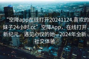 “空降app在線打開20241124.喜歡的妹子24小時(shí).cc”空降A(chǔ)pp，在線打開新紀(jì)元，遇見心儀的她—2024年全新社交體驗(yàn)