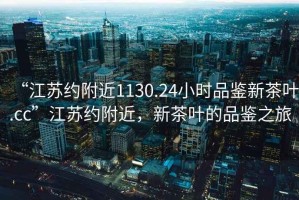 “江蘇約附近1130.24小時(shí)品鑒新茶葉.cc”江蘇約附近，新茶葉的品鑒之旅
