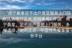 “南寧桑拿足不出戶享受服務(wù)上門任你挑選絕對正點.官網(wǎng)備用1.中國”南寧桑拿，足不出戶享受上門服務(wù)，多樣選擇，絕對正點—中國領(lǐng)先桑拿服務(wù)平臺