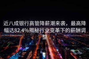 近八成銀行高管降薪潮來(lái)襲，最高降幅達(dá)82.4%揭秘行業(yè)變革下的薪酬調(diào)整