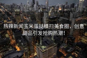熱辣新聞?dòng)衩椎皳闄M掃美食圈，創(chuàng)意甜品引發(fā)搶購(gòu)熱潮！