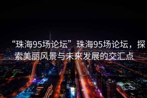 “珠海95場論壇”珠海95場論壇，探索美麗風景與未來發(fā)展的交匯點