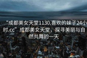 “成都美女天堂1130.喜歡的妹子24小時(shí).cc”成都美女天堂，探尋美麗與自然共舞的一天