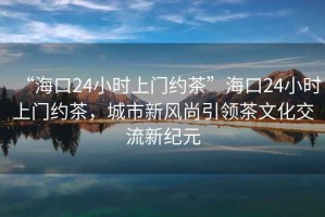 “?？?4小時上門約茶”?？?4小時上門約茶，城市新風(fēng)尚引領(lǐng)茶文化交流新紀(jì)元