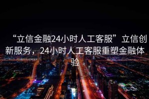 “立信金融24小時(shí)人工客服”立信創(chuàng)新服務(wù)，24小時(shí)人工客服重塑金融體驗(yàn)