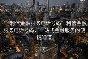 “利信金融服務(wù)電話號(hào)碼”利信金融服務(wù)電話號(hào)碼，一站式金融服務(wù)的便捷通道