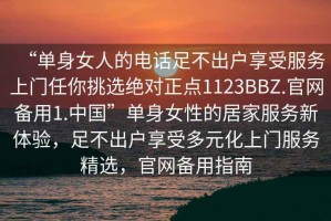 “單身女人的電話足不出戶享受服務(wù)上門任你挑選絕對正點1123BBZ.官網(wǎng)備用1.中國”單身女性的居家服務(wù)新體驗，足不出戶享受多元化上門服務(wù)精選，官網(wǎng)備用指南