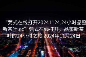 “莞式在線打開20241124.24小時品鑒新茶葉.cc”莞式在線打開，品鑒新茶葉的24小時之旅 2024年11月24日