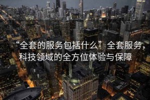 “全套的服務(wù)包括什么”全套服務(wù)，科技領(lǐng)域的全方位體驗與保障