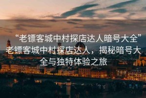 “老鏢客城中村探店達(dá)人暗號大全”老鏢客城中村探店達(dá)人，揭秘暗號大全與獨(dú)特體驗之旅