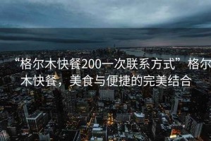 “格爾木快餐200一次聯(lián)系方式”格爾木快餐，美食與便捷的完美結(jié)合