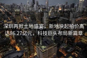 深圳再掀土地盛宴，新地塊起拍價(jià)高達(dá)86.27億元，科技巨頭布局新篇章